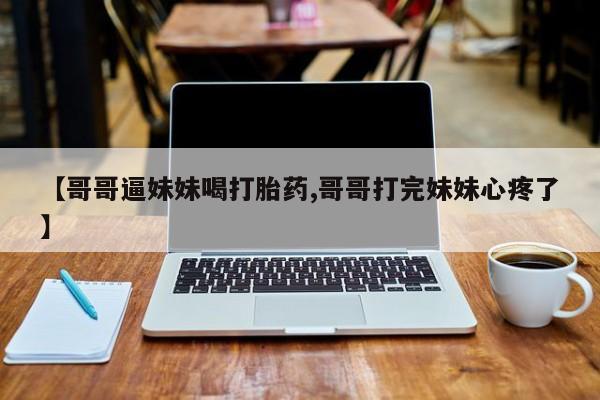 售米非司酮片包邮【哥哥逼妹妹喝打胎药,哥哥打完妹妹心疼了】