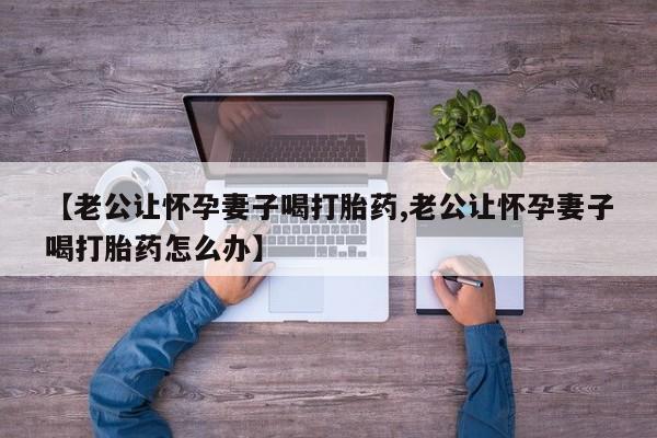 售米非司酮片包邮【老公让怀孕妻子喝打胎药,老公让怀孕妻子喝打胎药怎么办】