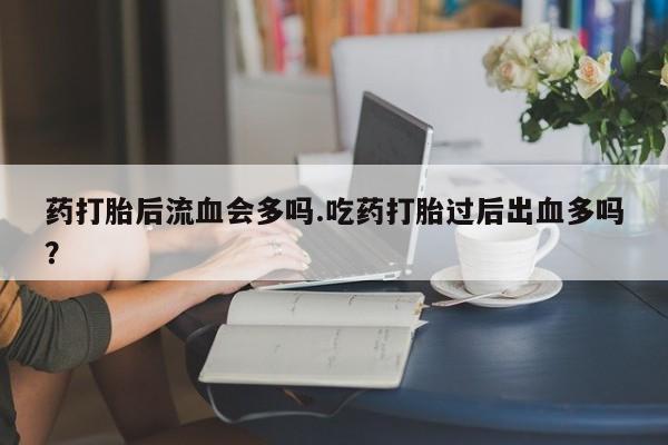 售米非司酮片包邮药打胎后流血会多吗.吃药打胎过后出血多吗？
