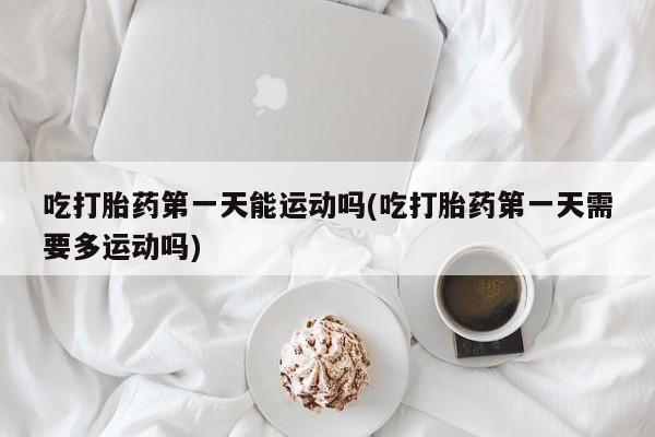 售米非司酮片包邮吃打胎药第一天能运动吗(吃打胎药第一天需要多运动吗)